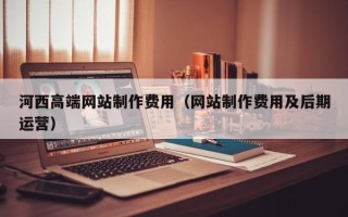 香河河西高端网站制作费用（网站制作费用及后期运营）