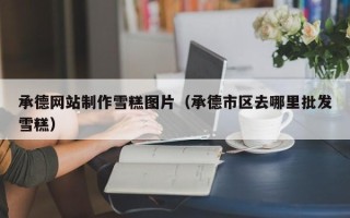 香河承德网站制作雪糕图片（承德市区去哪里批发雪糕）